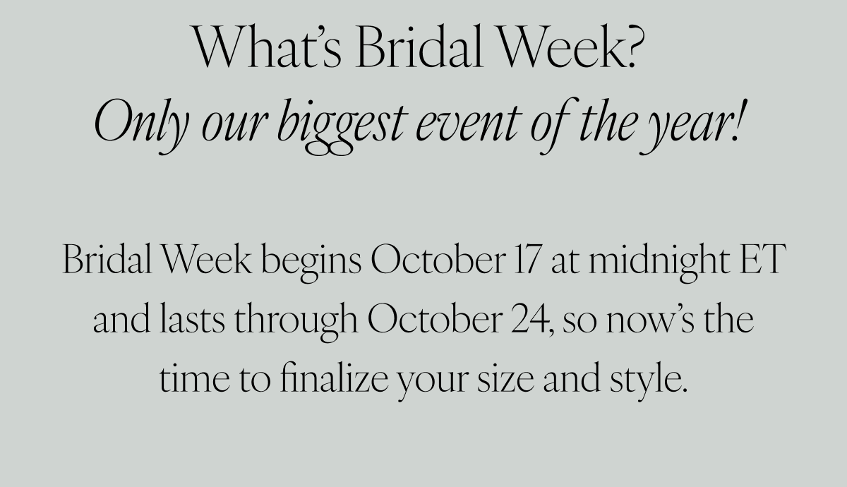 What's Bridal Week? Only our biggest event of the year! Bridal Week begins October 17 at midnight ET and lasts through October 24, so now’s the time to finalize your size and style.