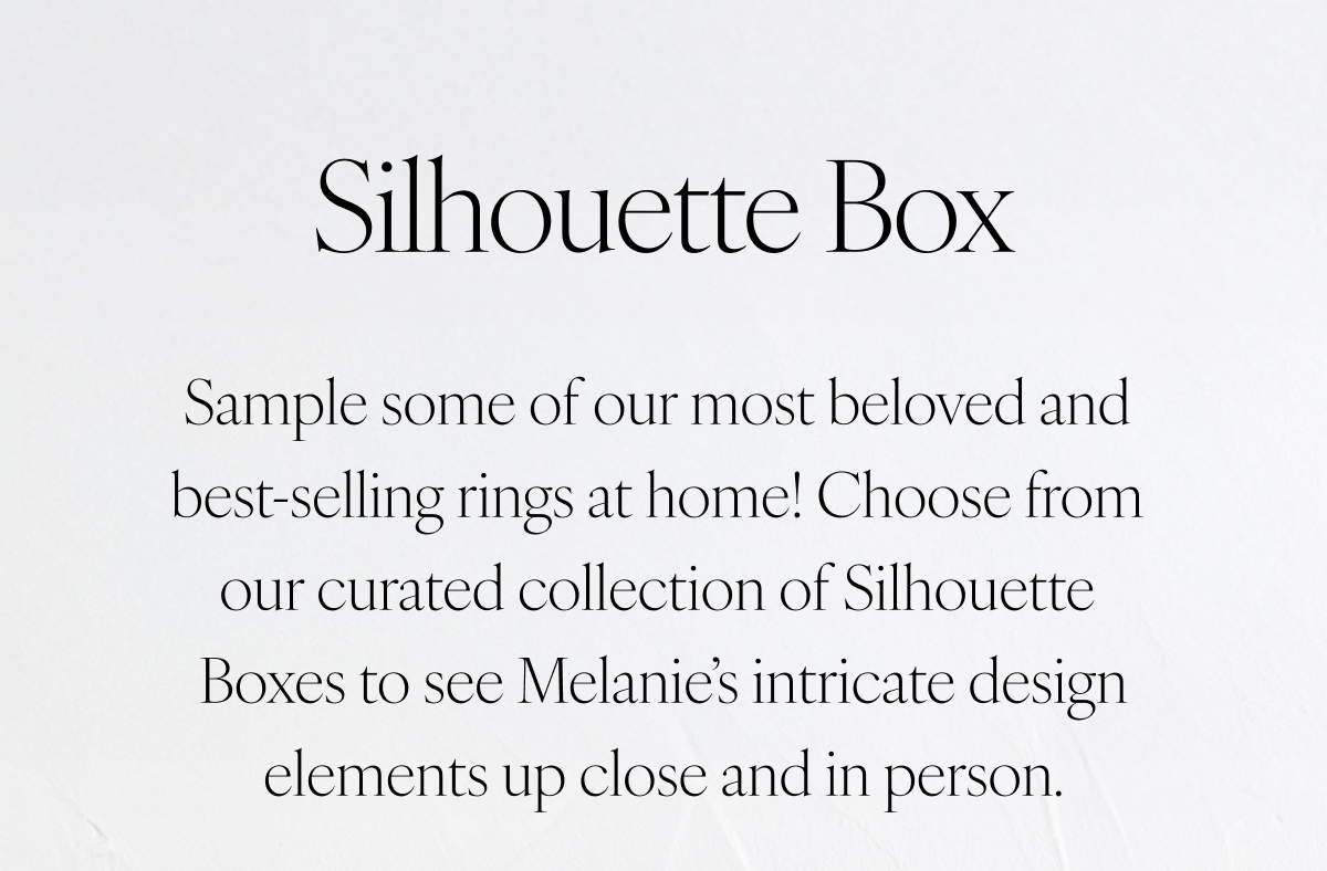 Silhouette Box: Sample some of our most beloved and best-selling rings at home! Choose from our curated collection of Silhouette Boxes to see Melanie’s intricate design elements up close and in person.
