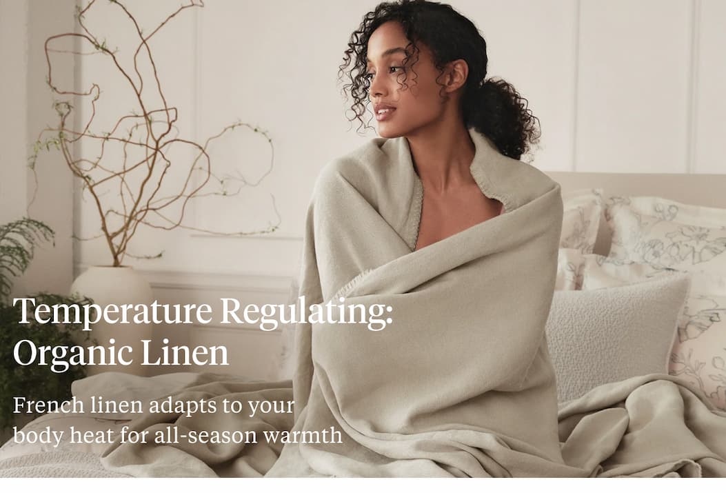 Temperature Regulating: Organic Linen French linen adapts to your body heat for all-season warmth Shop Organic Linen >