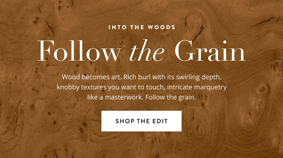 Into The Woods: Follow The Grain. Wood becomes art. Rich burl with its swirling depth, knobby textures you want to touch, intricate marquetry like a masterwork. Follow the grain. Shop the Edit.