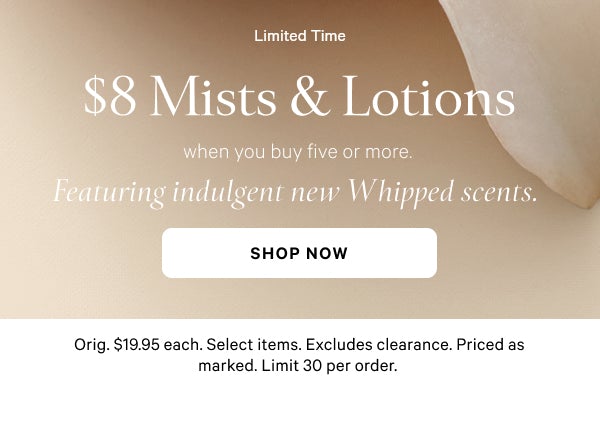 Limited Time   $8 Mists & Lotions   when you buy five or more.   Featuring indulgent new Whipped scents.   Orig. $19.95 each. Select items. Excludes clearance. Priced as marked. Limit 30 per order.   Shop Now >
