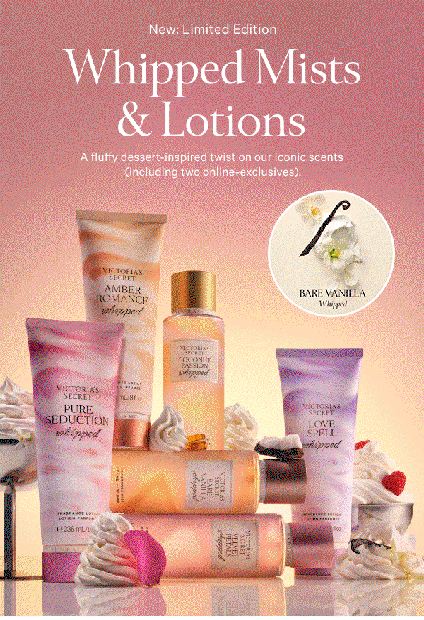 GIF. Shop now. New: Limited Edition Whipped Mists & Lotions A fluffy dessert-inspired twist on our iconic scents (including two online-exclusives).  [in gif] Love Spell Whipped Pure Seduction Whipped Bare Vanilla Whipped 