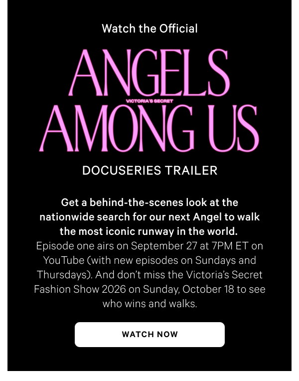 Watch the Official Angels Among Us Docuseries TrailerGet a behind-the-scenes look at the nationwide search for our next Angel to walk the most iconic runway in the world. Episode one airs on September 27 at 7PM ET on YouTube (with new episodes on Sundays and Thursdays). And don’t miss the Victoria’s Secret Fashion Show 2026 on Sunday, October 18 to see who wins and walks.