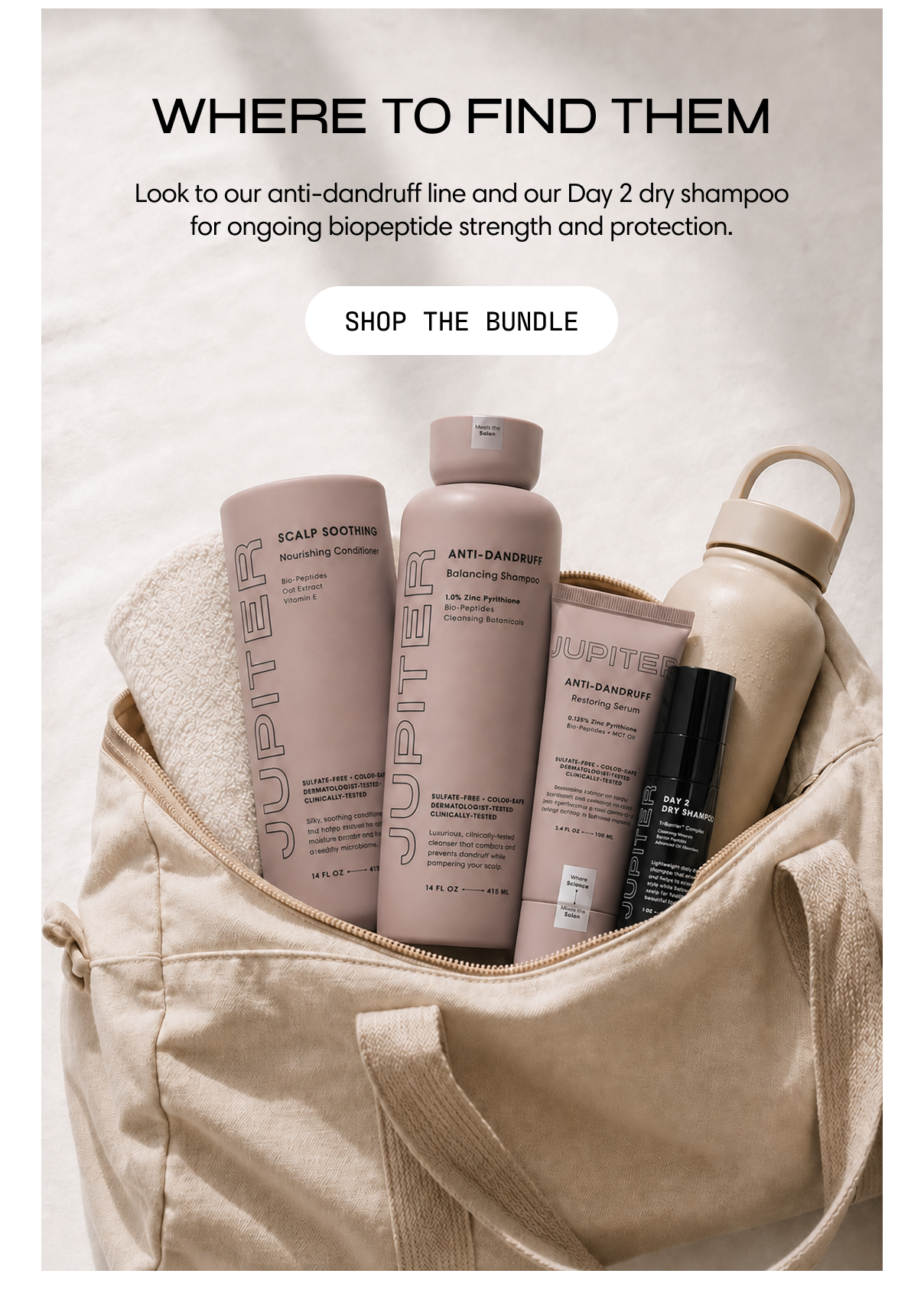 Where to find them. Look to our anti-dandruff line and our Day 2 dry shampoo for ongoing biopeptide strength and protection. The Jupiter lineup — conditioner, shampoo, serum, water bottle, and Day 2 Dry Shampoo — tucked into a canvas tote. Shop the Bundle.