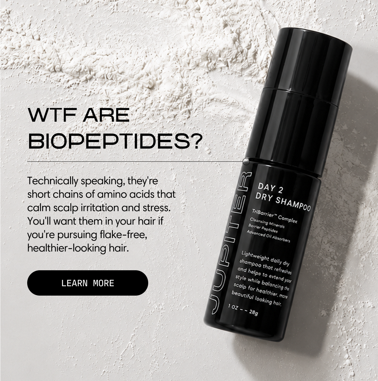 Jupiter. WTF are biopeptides? Technically speaking, they're short chains of amino acids that calm scalp irritation and stress. You'll want them in your hair if you're pursuing flake-free, healthier-looking hair. A black bottle of Day 2 Dry Shampoo rests on a bed of white powder. Learn More.