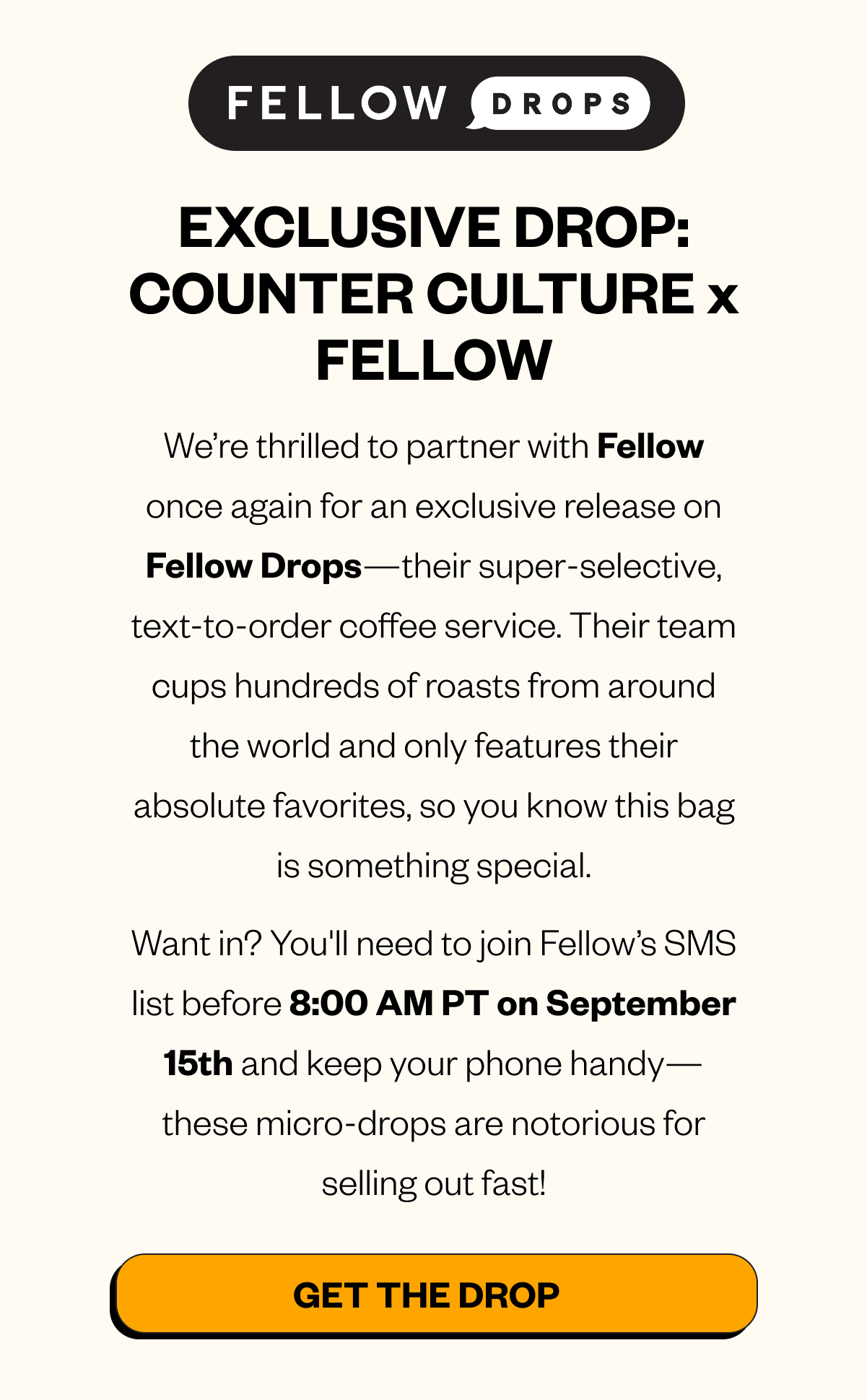 EXCLUSIVE DROP: COUNTER CULTURE x FELLOW We’re thrilled to partner with Fellow once again for an exclusive release on Fellow Drops—their super-selective, text-to-order coffee service. Their team cups hundreds of roasts from around the world and only features their absolute favorites, so you know this bag is something special. Want in? You'll need to join Fellow’s SMS list before 8:00 AM PT on September 15th and keep your phone handy—these micro-drops are notorious for selling out fast! CTA: Get the Drop 