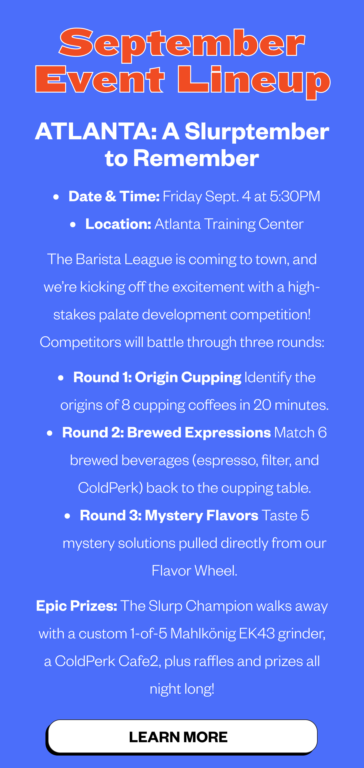 SEPTEMBER EVENTS We have some exciting events happening in our Training Centers this month! If you’re in the area, you should come by, taste some amazing coffee, and watch these cool events. Atlanta: Slurptember to Remember Sept 4 @ 5:30 PM | Atlanta Training Center Kick off Barista League week with a 3-round palate competition! Compete for epic prizes, including a custom Mahlkönig EK43 grinder and a ColdPerk Cafe2. CTA: LEARN MORE NYC: Fellow 
