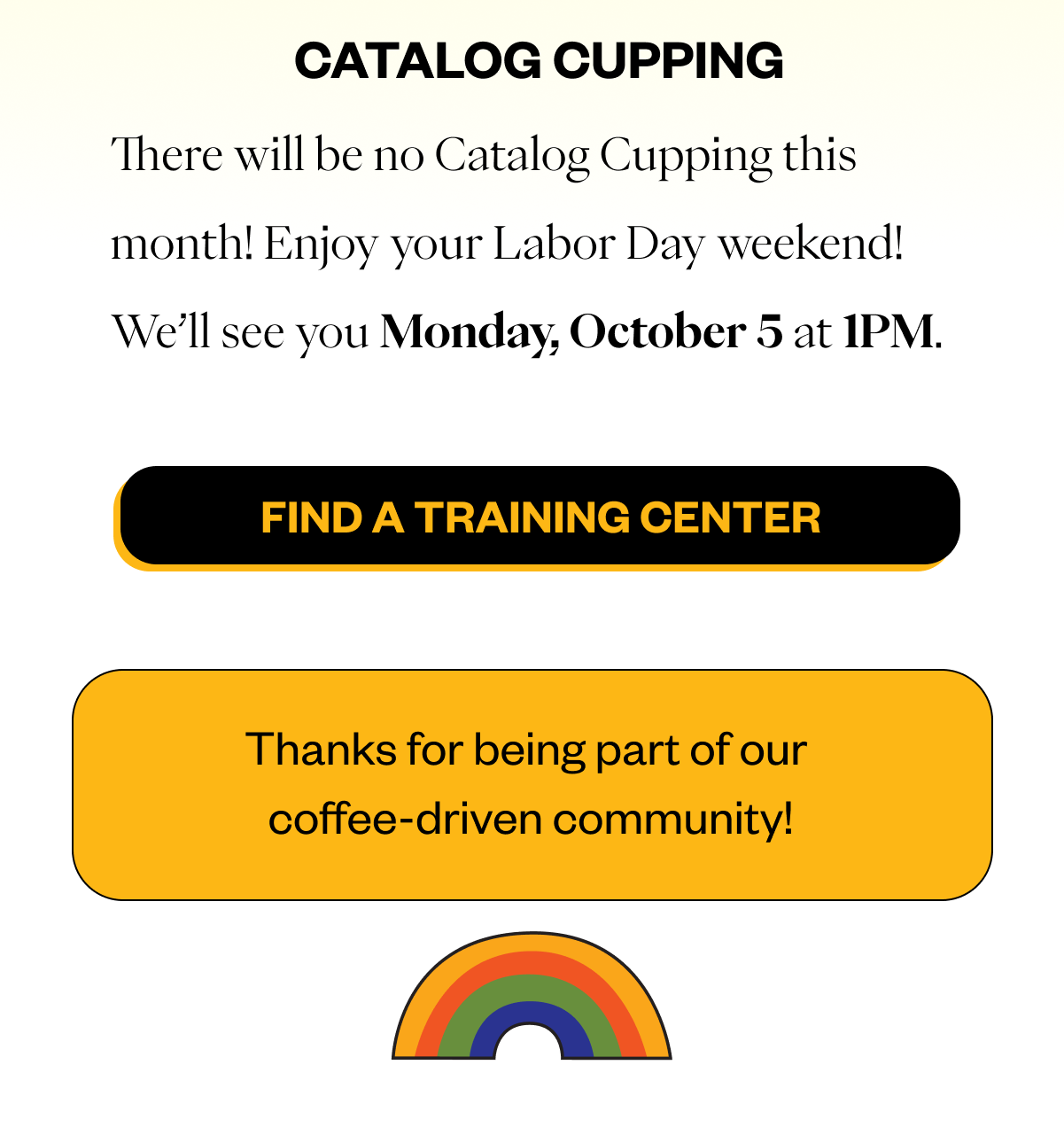 There will be no Catalog Cupping this month! Enjoy your Labor Day weekend! We'll see you Monday, October 5 at 1PM CTA: Find a Training Center Thanks for being part of our coffee-driven community!
