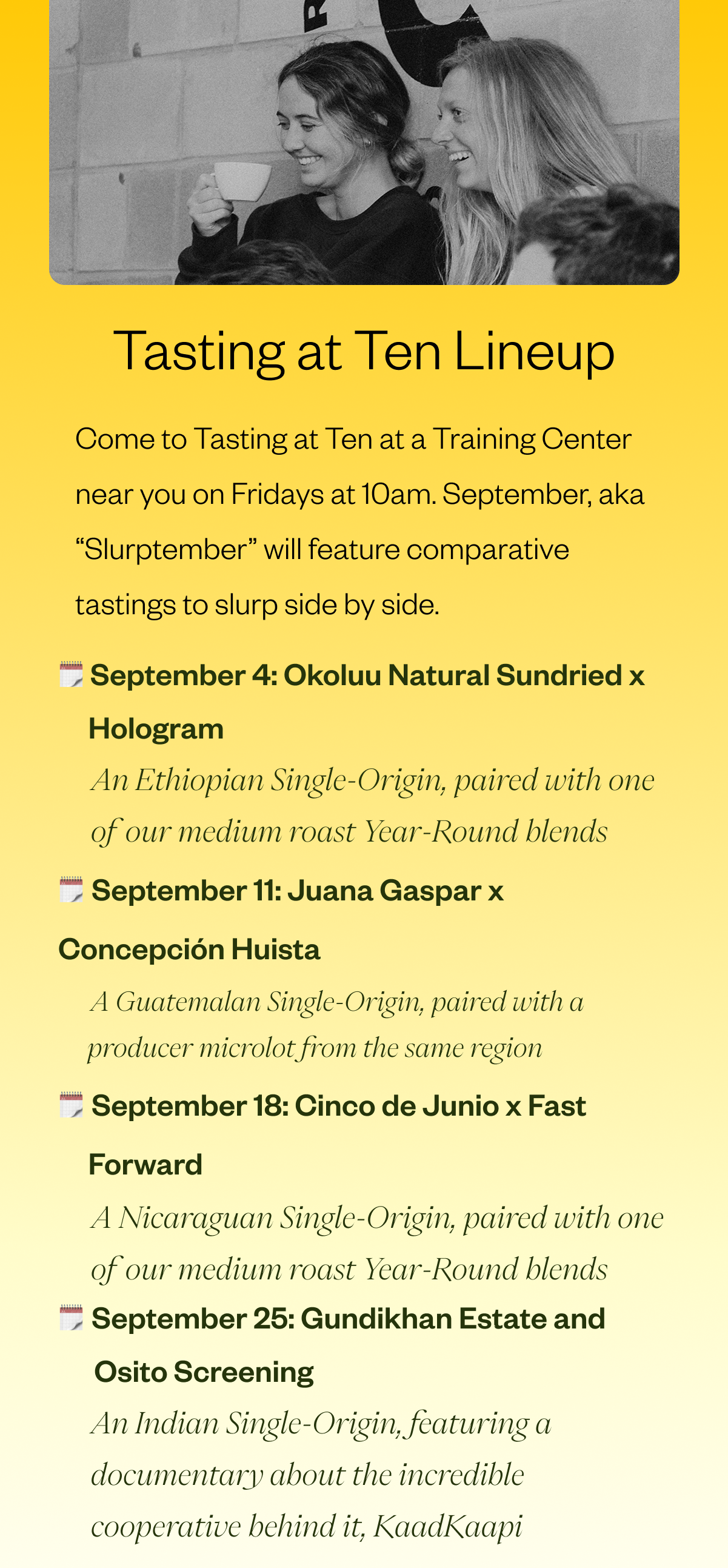 Tasting at Ten Liineup Come to a Tasting at Ten at a Training Center Near You on Fridays at 10am. Free to join! Here's the linejup for September: September 4: Okoljj Natural Sundried x Hologram An Ethiopian Single-Origin, paired with one of our medium roast year-roun dblends Septembe 11: Juana Gaspar x Concecpcion Huista A Guatemalan single-origin paried with a producer microlot from the same region Septembe 18: Cinco de Junio x Fast Forward A Nicaraguan sindle0origin paried with one of our medium roast year round blends September 25: Gundikhan Estate and Osito Screening An Indian single-origin featureina. documentary about the incredible cooperarive behine it, KaadKaapi