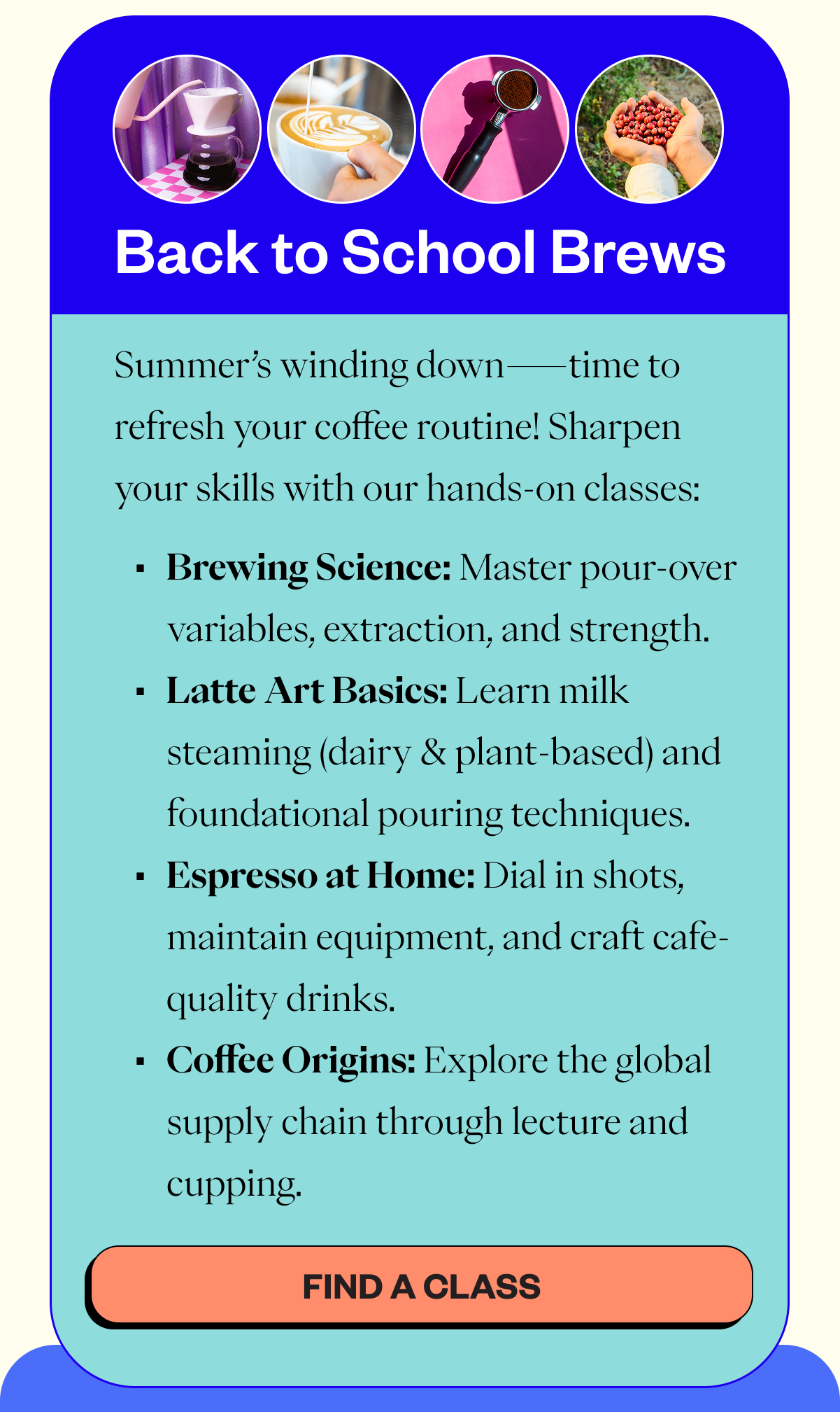 Back to school brews Summer’s winding down—time to refresh your coffee routine! Sharpen your skills with our hands-on classes: Brewing Science: Master pour-over variables, extraction, and strength. Latte Art Basics: Learn milk steaming (dairy & plant-based) and foundational pouring techniques. Espresso at Home: Dial in shots, maintain equipment, and craft cafe-quality drinks. Coffee Origins: Explore the global supply chain through lecture and cupping. CTA: FIND A CLASS