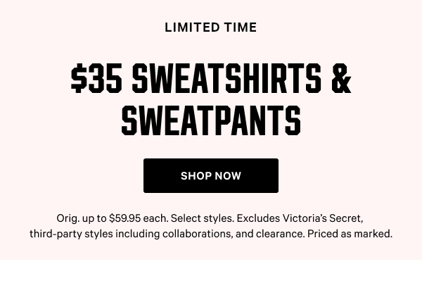 [Limited Time]  $35 Sweatshirts & Sweatpants  Orig. up to $59.95 each. Select styles. Excludes Victoria’s Secret, third-party styles including collaborations, and clearance. Priced as marked.  Shop Now >