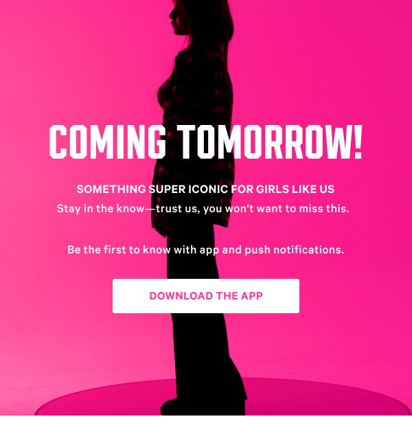 Coming Tomorrow! Something Super Iconic for Girls Like Us Stay in the know—trust us, you won't want to miss this. Download the App & Turn on Notifications >