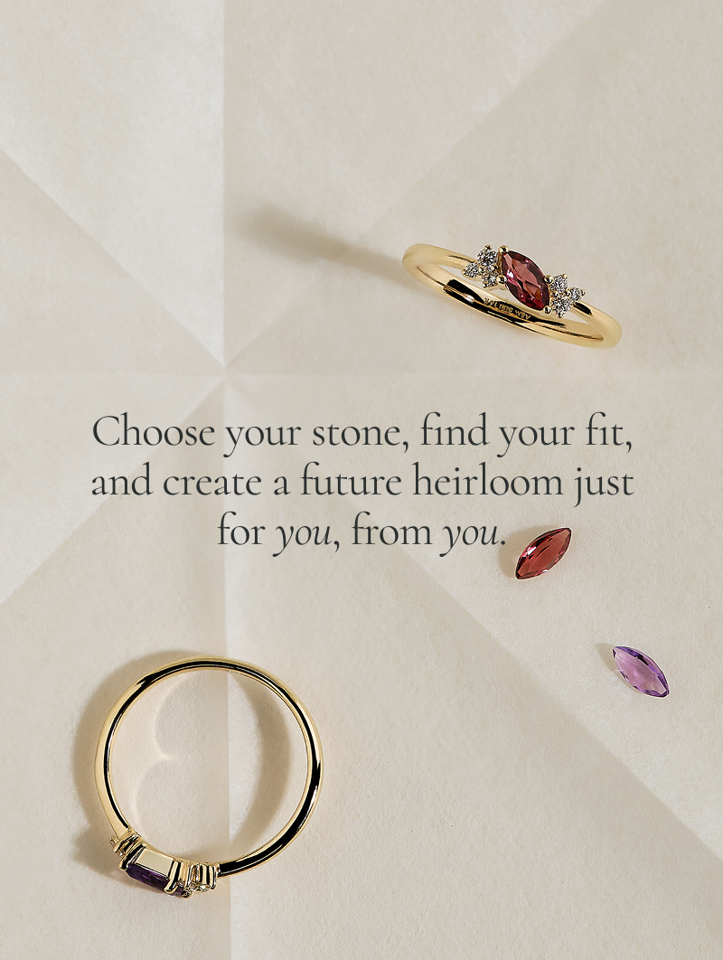Choose your stone, find your fit, and create a future heirloom just for you, from you.