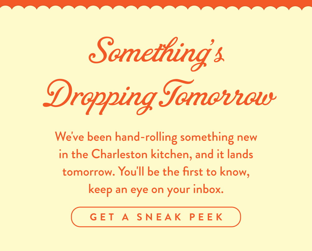 Something's Dropping Tomorrow. We've been hand-rolling something new in the Charleston kitchen, and it lands tomorrow. You'll be the first to know, keep an eye on your inbox.