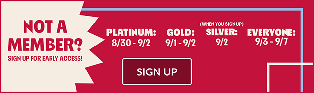 Not a member - Sign up for early access! Platinum from 8-30 to 9-2. Gold from 9-1 to 9-2. Silver on 9-2. Everyone else from 9-3 to 9-7. Sign up