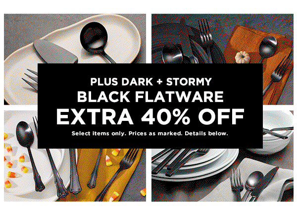 PLUS DARK + STORMY  BLACK FLATWARE  EXTRA 40% OFF  Select items only. Prices as marked. Details below.