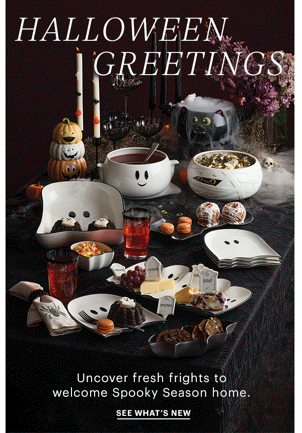 HALLOWEEN GREETINGS  Uncover fresh frights to welcome Spooky Season home.  SEE WHAT'S NEW