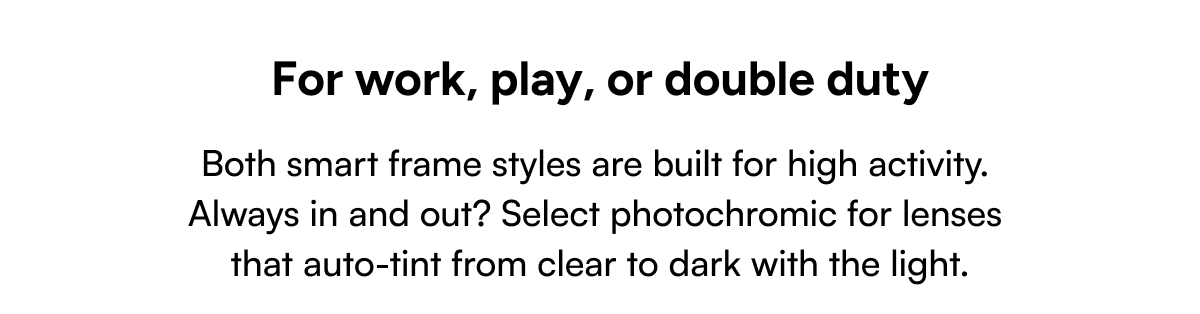 Both smart frame styles are built for high activity. Always in and out? Select photochromic for lenses that auto-tint from clear to dark with the light.