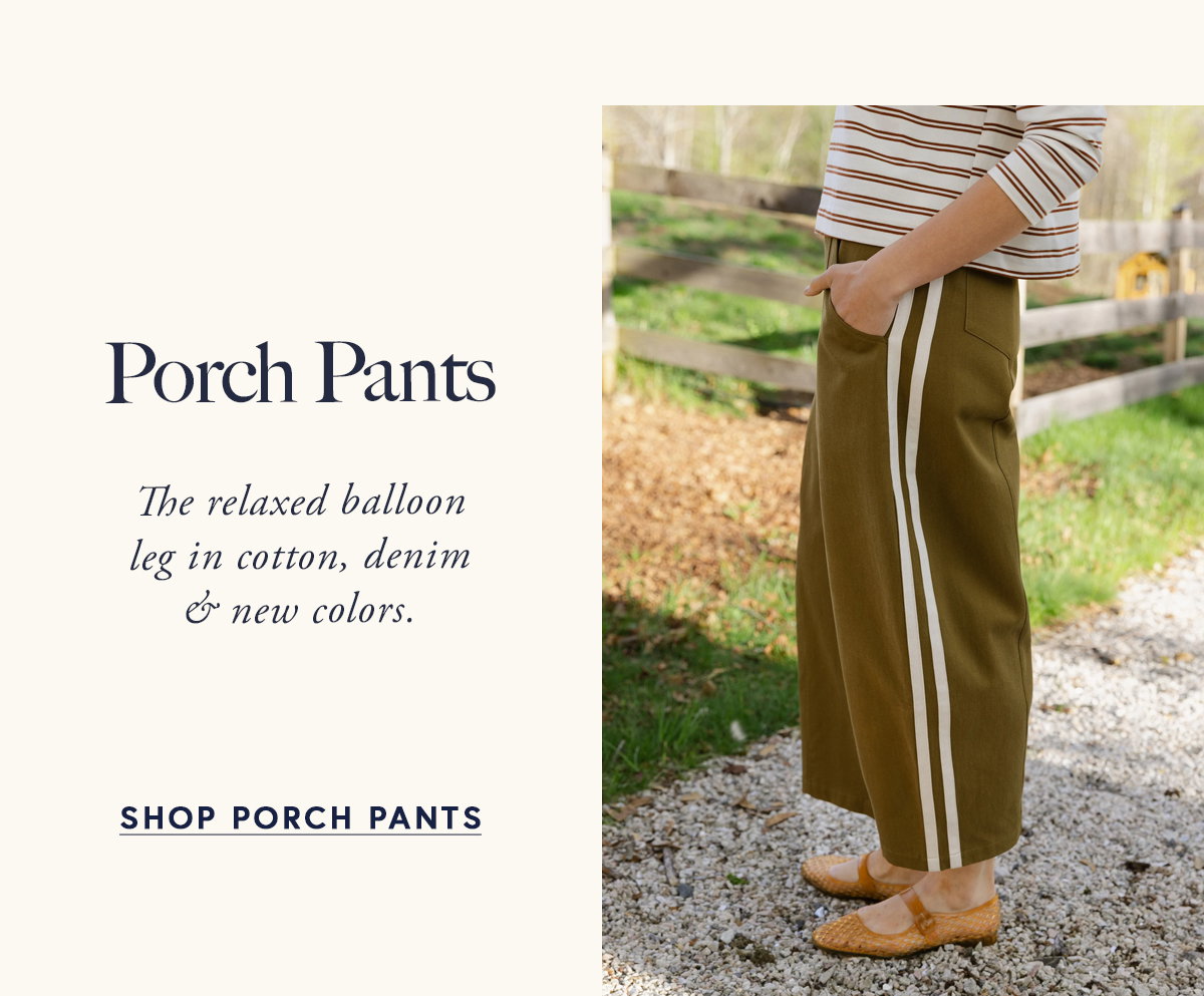 Porch Pants  The relaxed balloon leg in cotton, denim & new colors.