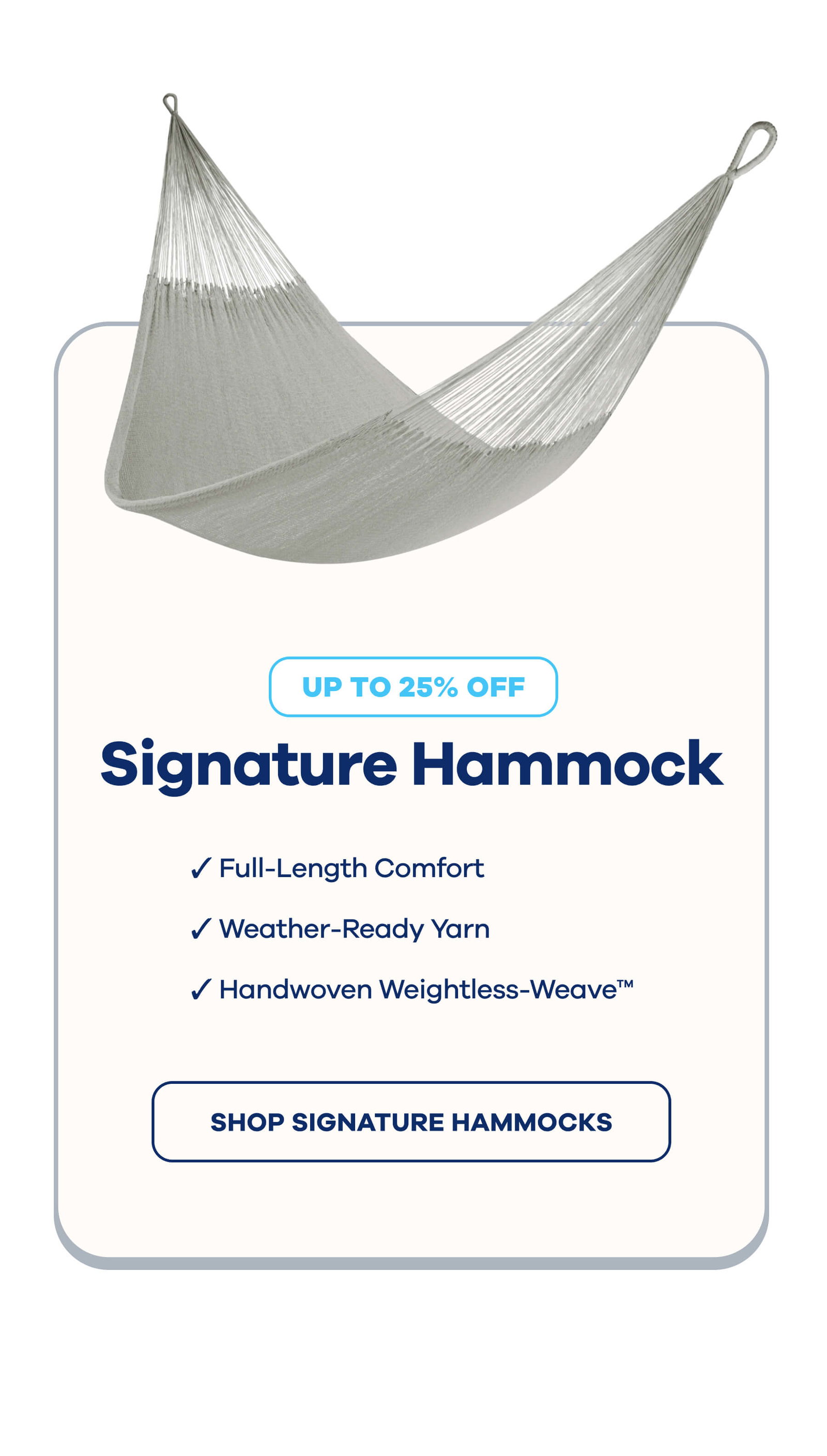 Signature Hammock UP TO 25% OFF  ☑ Full-Length Comfort ☑ Weather-Ready Yarn ☑ Handwoven Weightless-Weave™ SHOP SIGNATURE HAMMOCKS
