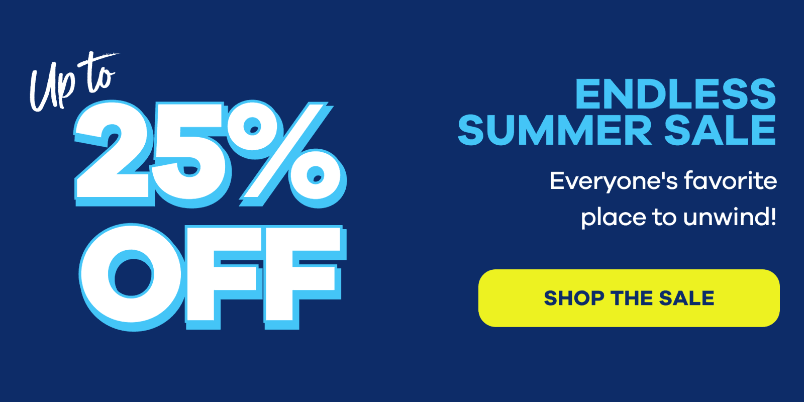 Up to 25% Off ENDLESS SUMMER SALE Everyone's favorite place to unwind! SHOP THE SALE