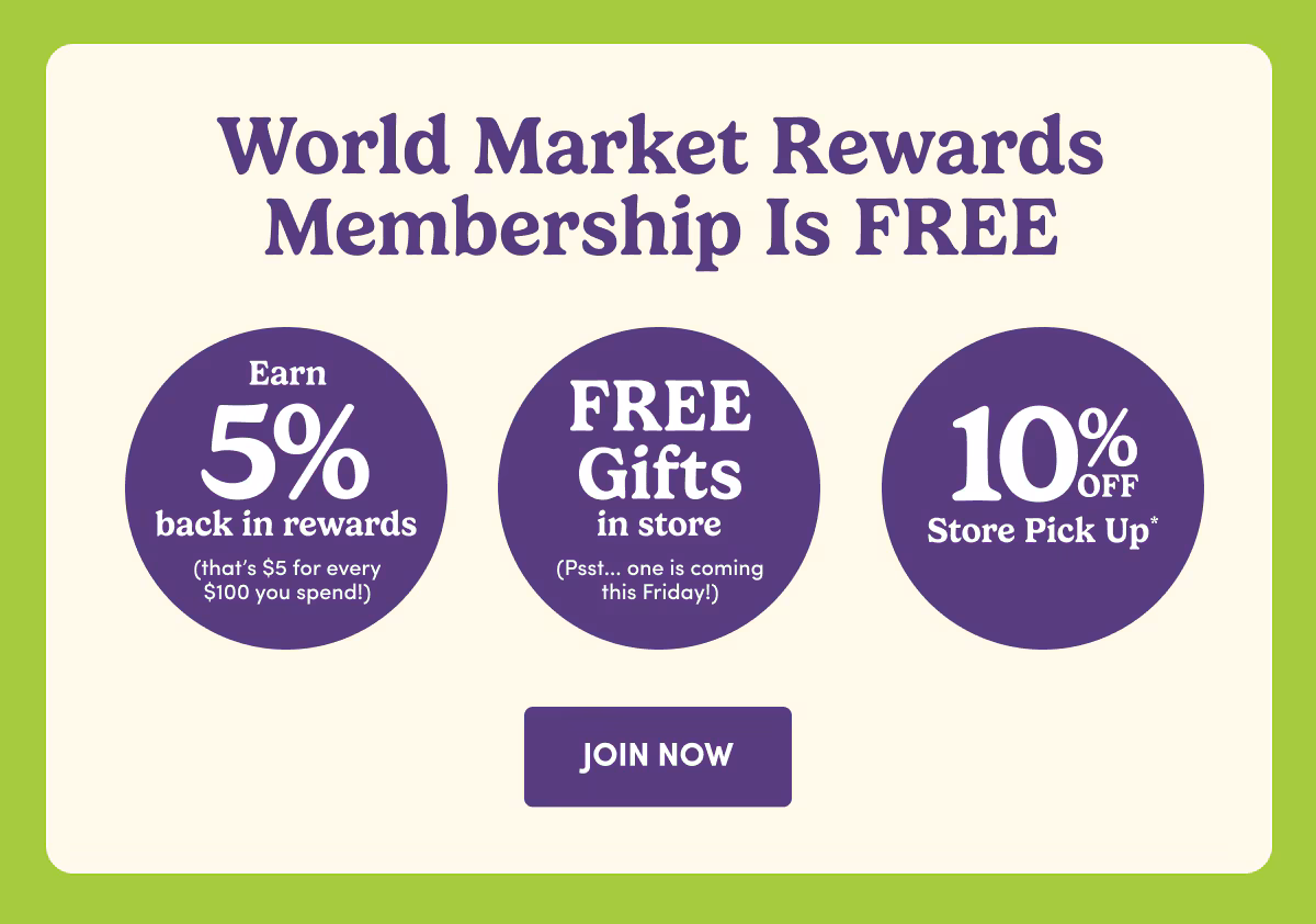 World Market Rewards Membership Is FREE | Earn 5% back in Rewards | FREE Gift in store | 10% OFF Store Pick Up* | JOIN NOW