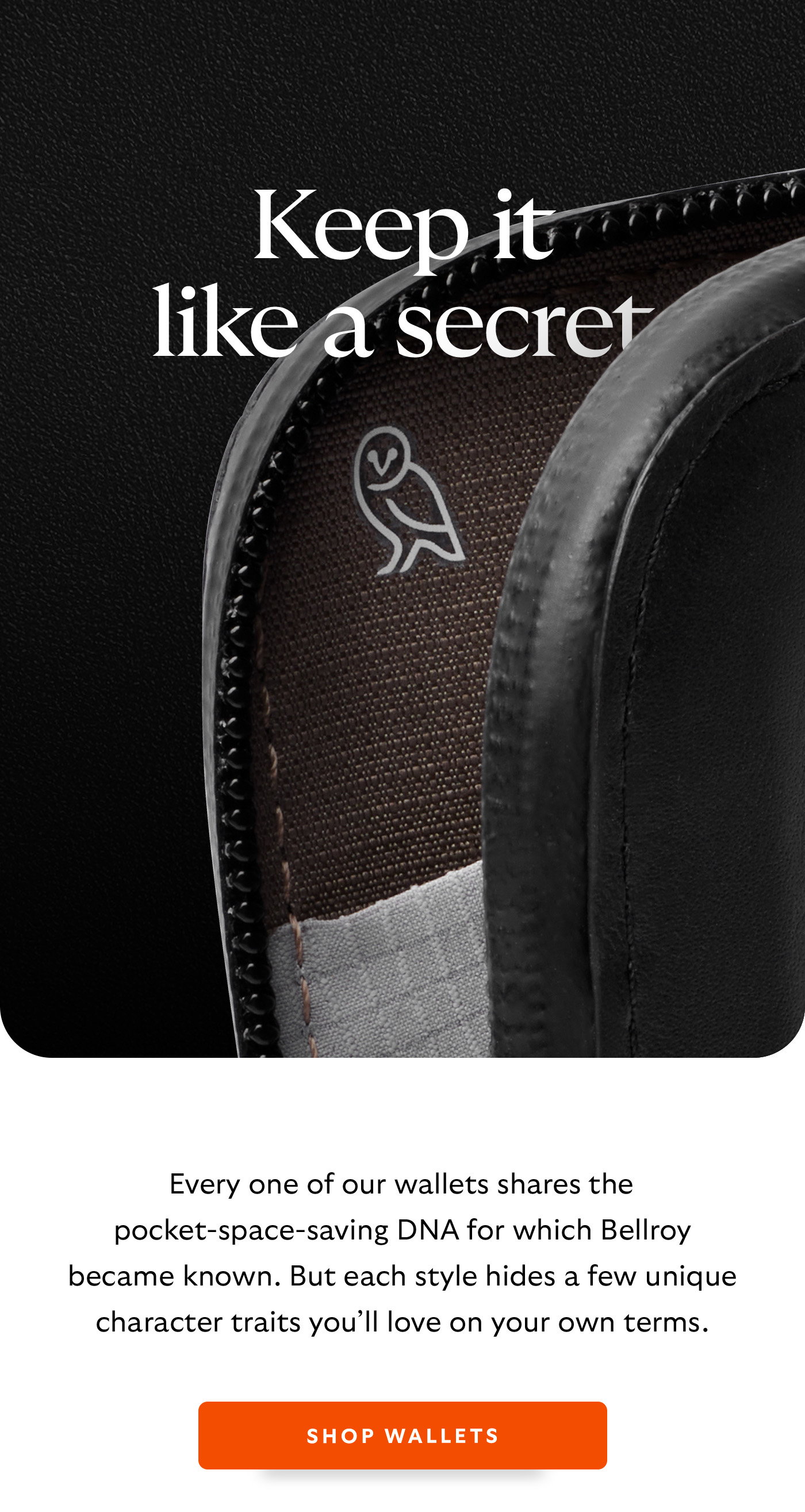 [Header] Keep it like a secret [Introduction] Every one of our wallets shares the pocket-space-saving DNA for which Bellroy became famous. But each style hides a few unique character traits you’ll love on your own terms. [CTA] Shop wallets