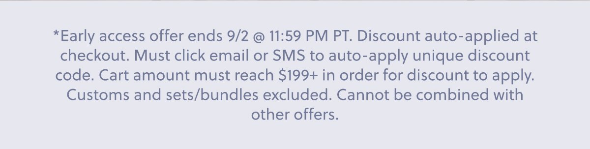 *Early access offer ends 9/2 @ 11:59 PM PT. Discount auto-applied at checkout. Must click email or SMS to auto-apply unique discount code. Cart amount must reach $199+ in order for discount to apply. Customs and sets/bundles excluded. Cannot be combined with other offers.