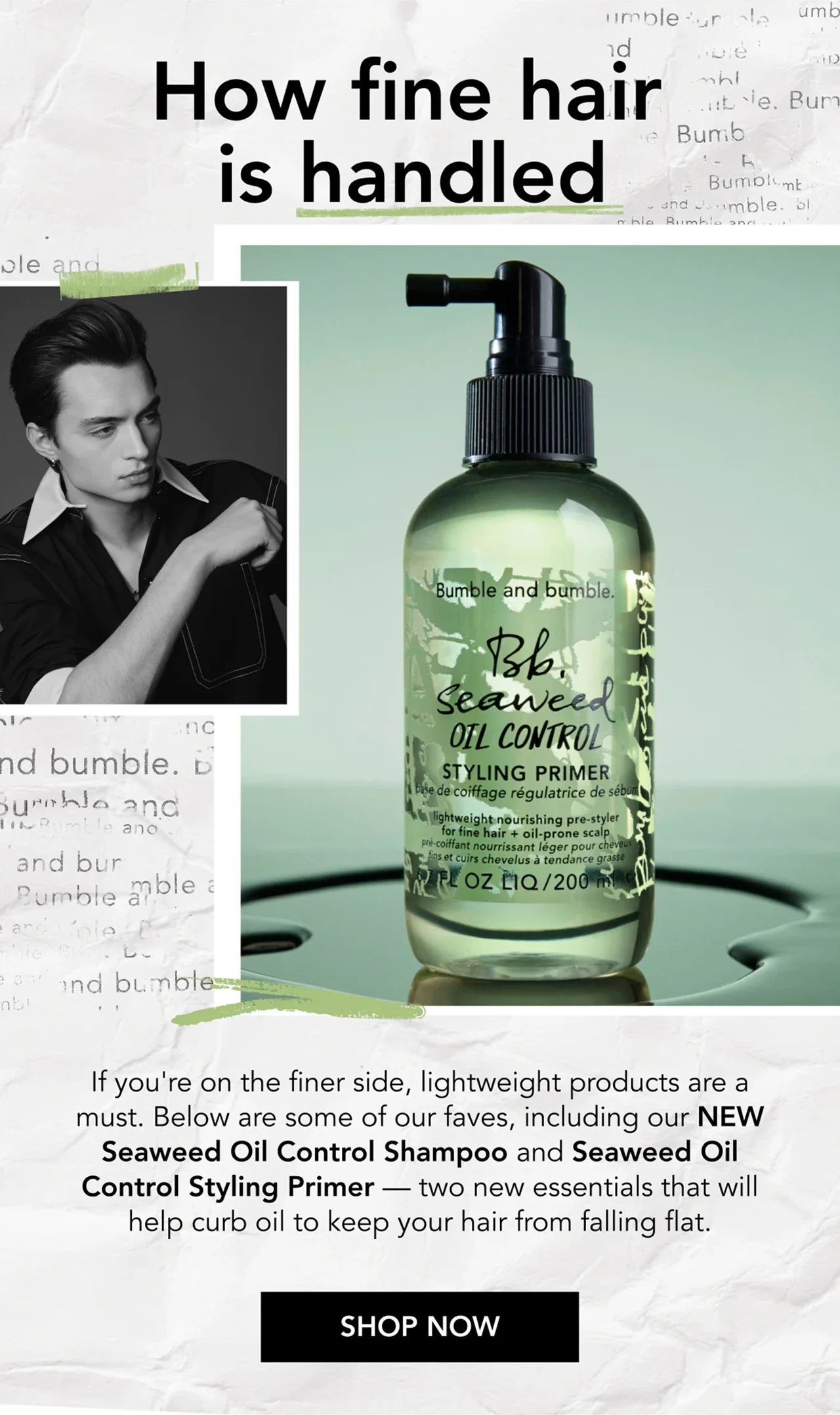 How fine hair is handled | If you're on the finer side, lightweight products are a must. Below are some of our faves, including our NEW Seaweed Oil Control Shampoo and Seaweed Oil Control Styling Primer — two new essentials that will help curb oil to keep your hair from falling flat. | SHOP NOW How fine hair is handled | If you're on the finer side, lightweight products are a must. Below are some of our faves, including our NEW Seaweed Oil Control Shampoo and Seaweed Oil Control Styling Primer — two new essentials that will help curb oil to keep your hair from falling flat. | SHOP NOW