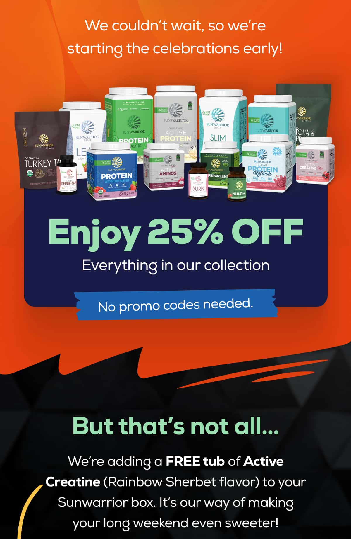 We couldn’t wait, so we’re starting the celebrations early!    Enjoy 25% OFF Everything in our collection   No promo codes needed.   But that’s not all…   We’re adding a FREE tub of Active Creatine (Rainbow Sherbet flavor) to your Sunwarrior box. It’s our way of making your long weekend even sweeter!