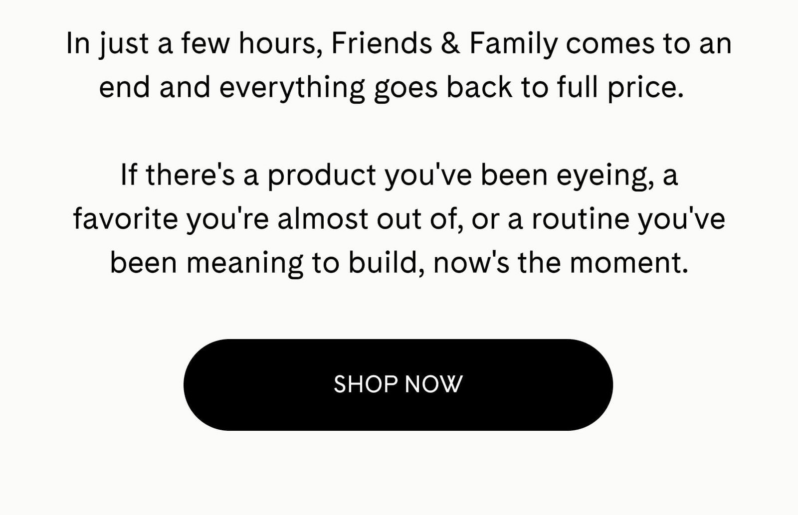 In just a few hours, Friends & Family comes to an end and everything goes back to full price.  If there's a product you've been eyeing, a favorite you're almost out of, or a routine you've been meaning to build, now's the moment. SHOP NOW