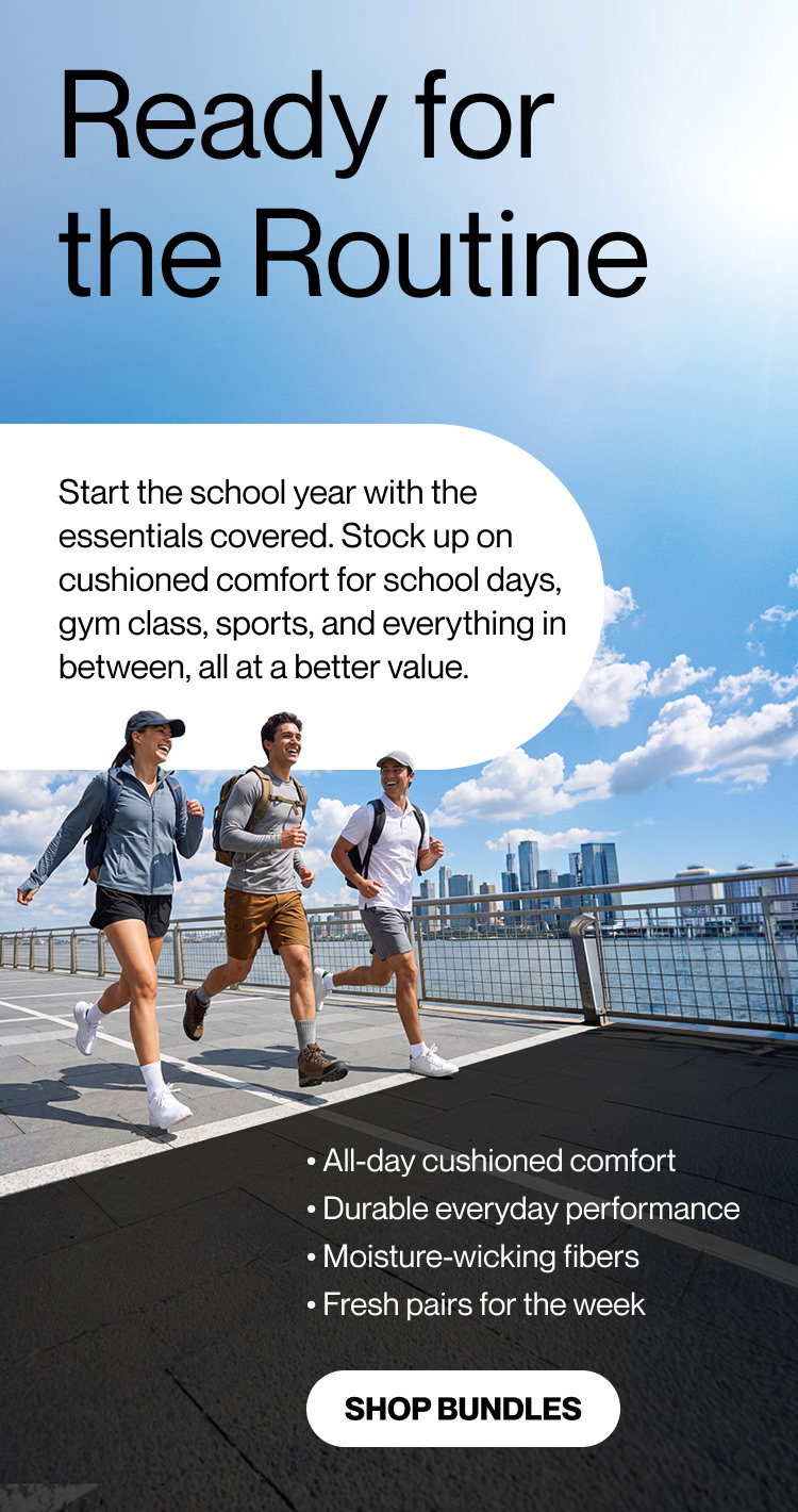 READY FOR THE ROUTINE    Start the school year with the essentials covered. Stock up on cushioned comfort for school days, gym class, sports, and everything in between, all at a better value. • All-day cushioned comfort • Durable everyday performance • Moisture-wicking fibers • Fresh pairs for the week   Shop bundles