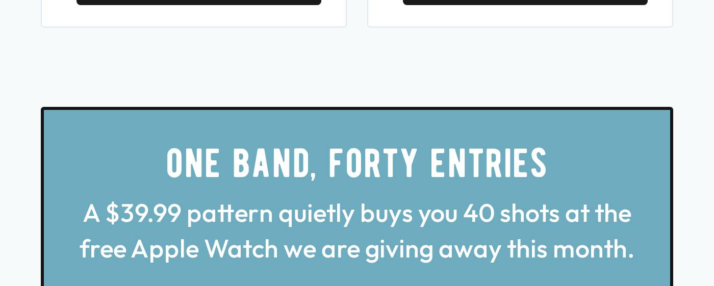 ONE BAND, FORTY ENTRIES A $39.99 pattern quietly buys you 40 shots at the free Apple Watch we are giving away this month.