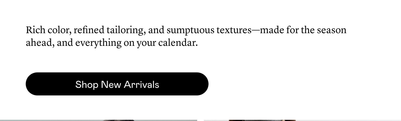 Rich color, refined tailoring, and sumptuous textures—made for the season ahead, and everything on your calendar.