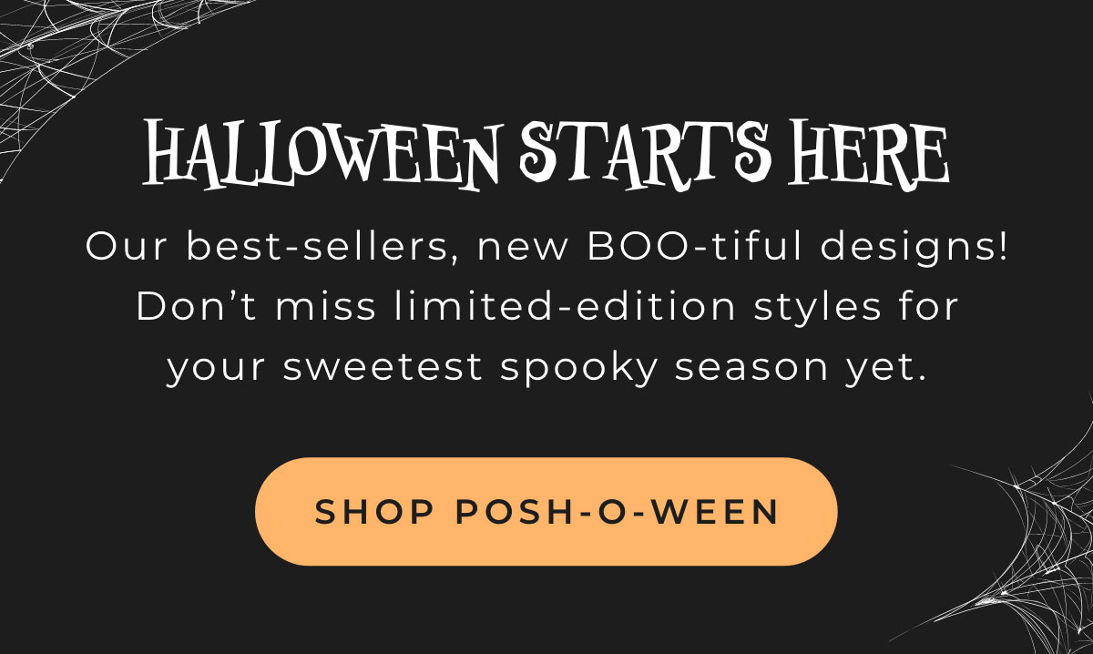 Halloween Starts Here: Our best-sellers, new Boo-tiful designs! Don't miss limited-edition styles for your sweetest spooky season yet. [SHOP POSH-O-WEEN]