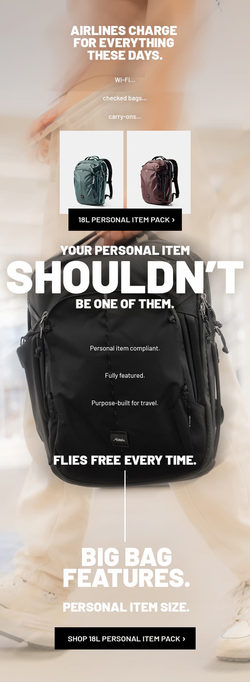 AIRLINES CHARGE  FOR EVERYTHING  THESE DAYS. Wi-Fi. Checked bags. Carry-ons. YOUR PERSONAL ITEM SHOULDN’T BE ONE OF THEM. Personal item compliant. Fully featured. Purpose-built for travel. flies free every time. BIG BAG FEATURES. PERSONAL ITEM SIZE. SHOP 18L PERSONAL ITEM PACK