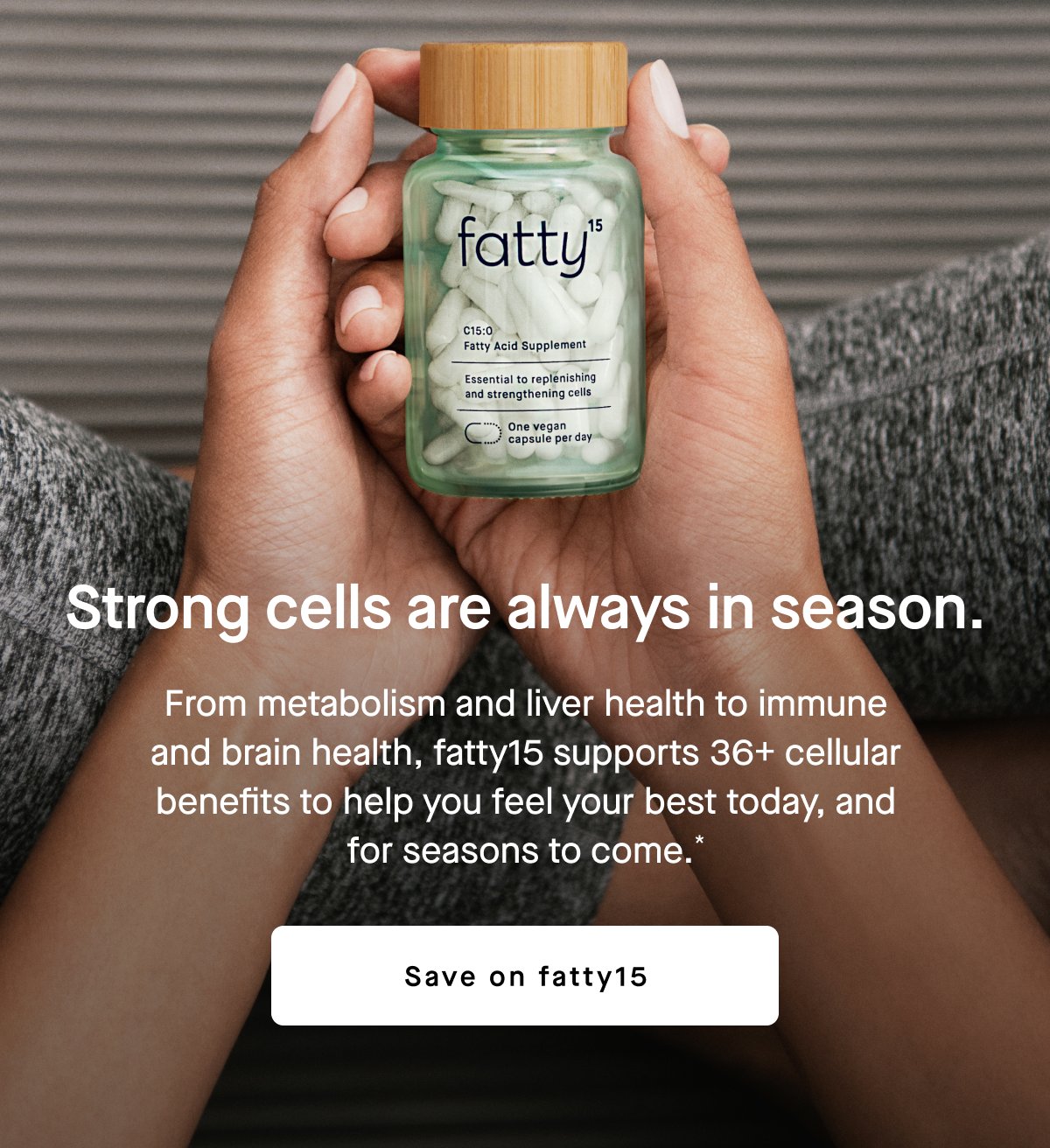 Strong cells are always in season. From metabolism and liver health to immune and brain health, fatty15 supports 36+ cellular benefits to help you feel your best today, and for seasons to come.* Save on fatty15