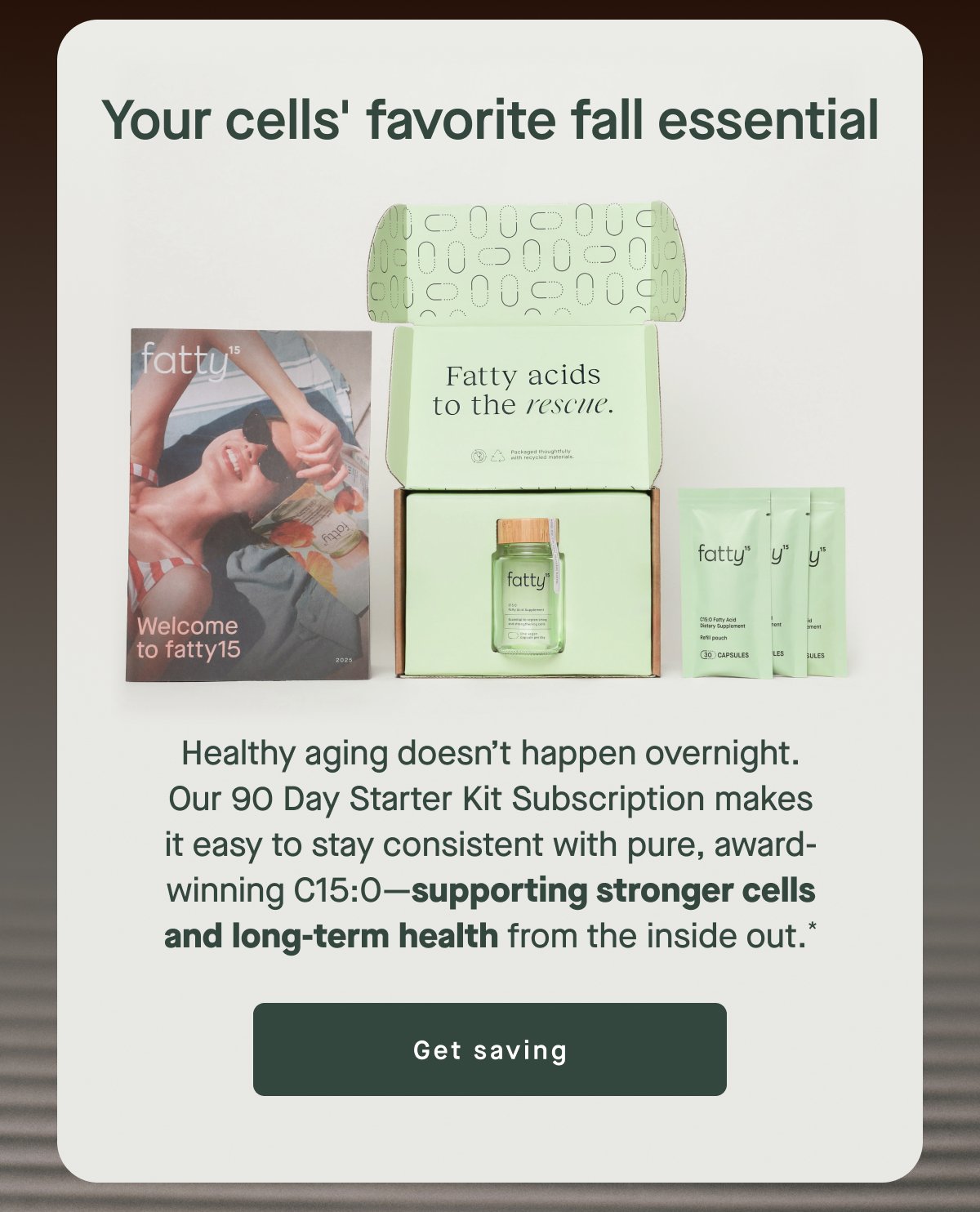 Your cells' favorite fall essential Healthy aging doesn’t happen overnight. Our 90 Day Starter Kit Subscription makes it easy to stay consistent with pure, award-winning C15:0—supporting stronger cells and long-term health from the inside out.* Get saving
