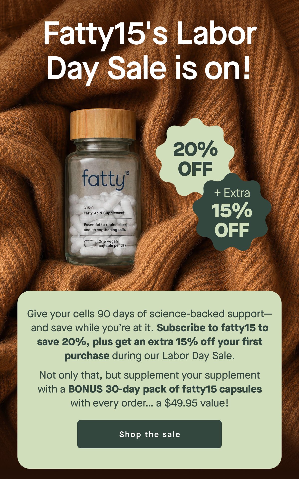 Fatty15's Labor Day Sale is on! 20% OFF + Extra 15% OFF Give your cells 90 days of science-backed support—and save while you’re at it. Subscribe to fatty15 to save 20%, plus get an extra 15% off your first purchase during our Labor Day Sale. Not only that, but supplement your supplement with a BONUS 30-day pack of fatty15 capsules with every order… a $49.95 value! Shop the sale