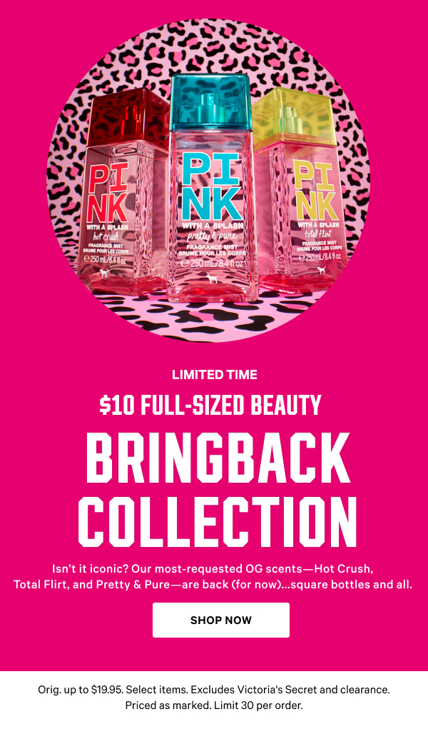 [Limited Time]  $10 Full-Sized Beauty + $4 Minis  BRINGBACK COLLECTION   Isn’t it iconic? Our most-requested OG scents—Hot Crush, Total Flirt, and Pretty & Pure—are back (for now)...square bottles and all.  Orig. up to $19.95. Select items. Excludes Victoria's Secret and clearance. Priced as marked. Limit 30 per order.  Shop Now > 