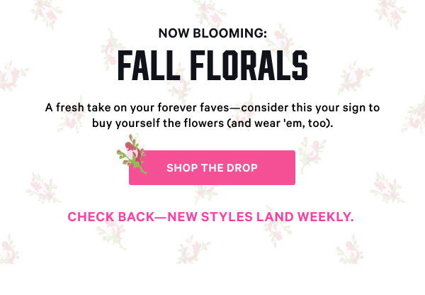 [PINK Wednesday Drop lock up]    Check back—new styles land weekly.  Now Blooming: Fall Florals A fresh take on your forever faves—consider this your sign to buy yourself the flowers (and wear 'em, too). Shop the Drop>