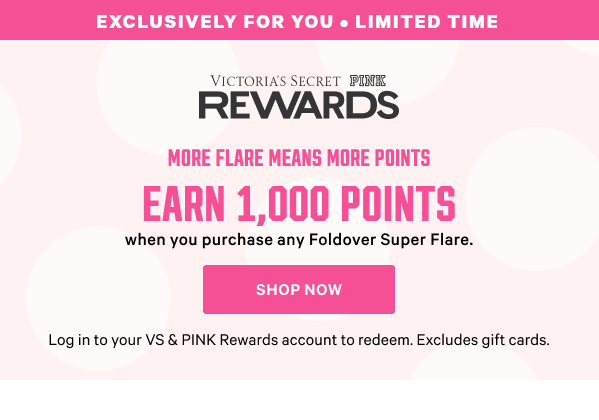 <VS & PINK Rewards lockup>    Exclusively for You • <Limited Time>     More flare means MORE points.     Earn 1,000 Points  when you purchase any Foldover Super Flare.     Log in to your VS & PINK Rewards account to redeem. Excludes gift cards. Shop Now >