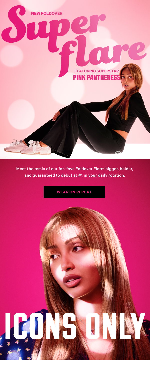 Icons Only NEW Foldover Super Flare Featuring Superstar PinkPantheress Meet the remix of our fan-fave Foldover Flare: bigger, bolder, and guaranteed to debut at #1 in your daily rotation. Wear on Repeat>