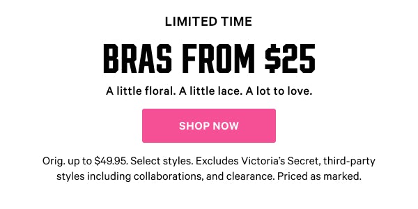 [Limited Time]    Bras from $25  A little floral. A little lace. A lot to love.  Orig. up to $49.95. Select styles. Excludes Victoria’s Secret, third-party styles including collaborations, and clearance. Priced as marked.    Shop Now > 
