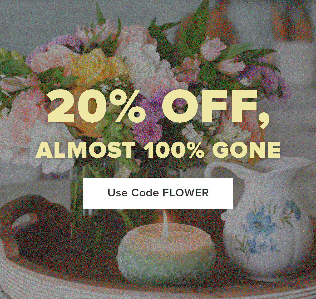 20% OFF, ALMOST 100% GONE. Use Code FLOWER