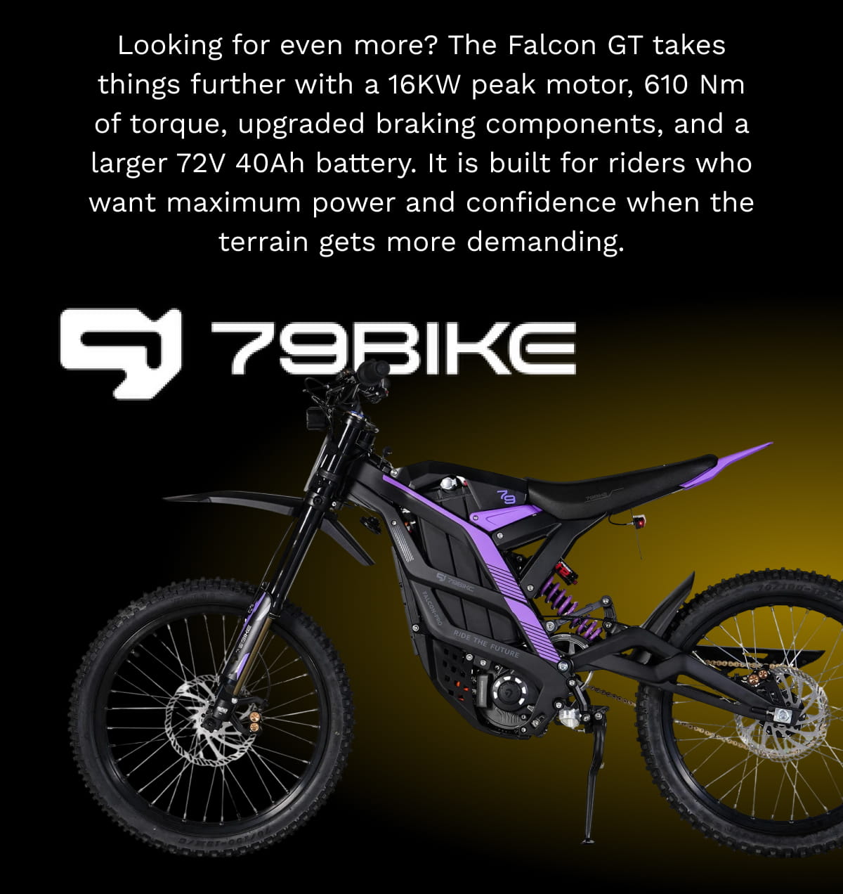 Looking for even more? The Falcon GT takes things further with a 16KW peak motor, 610 Nm of torque, upgraded braking components, and a larger 72V 40Ah battery. It is built for riders who want maximum power and confidence when the terrain gets more demanding.