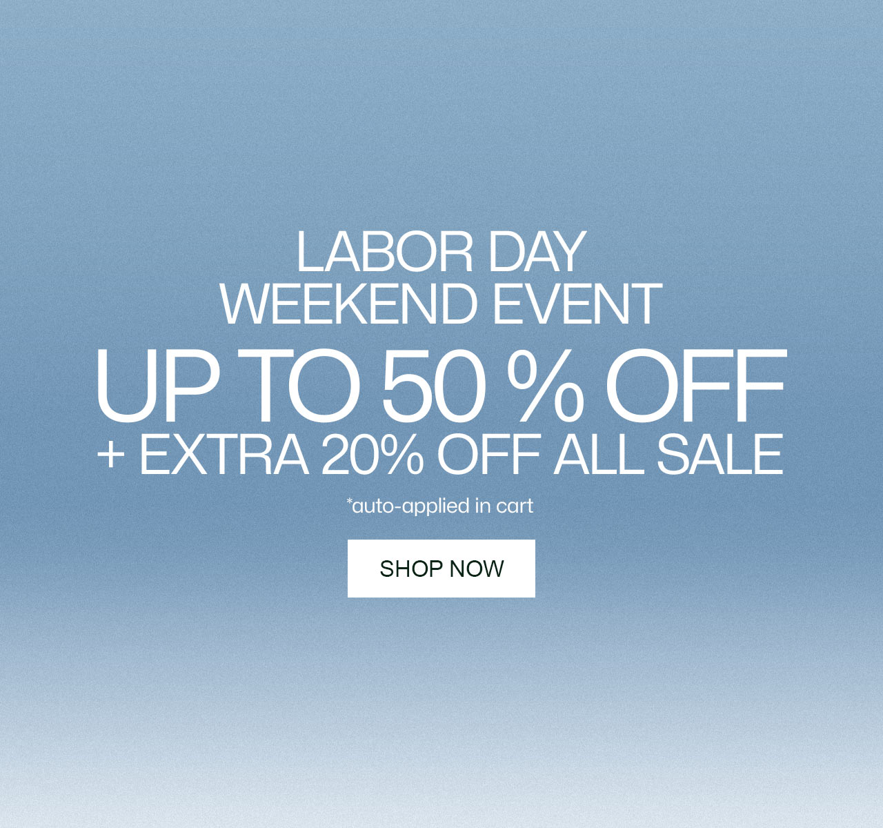 Labor Day Weekend Event. Up to 50% Off + Extra 20% off All Sale, auto-applied in cart*