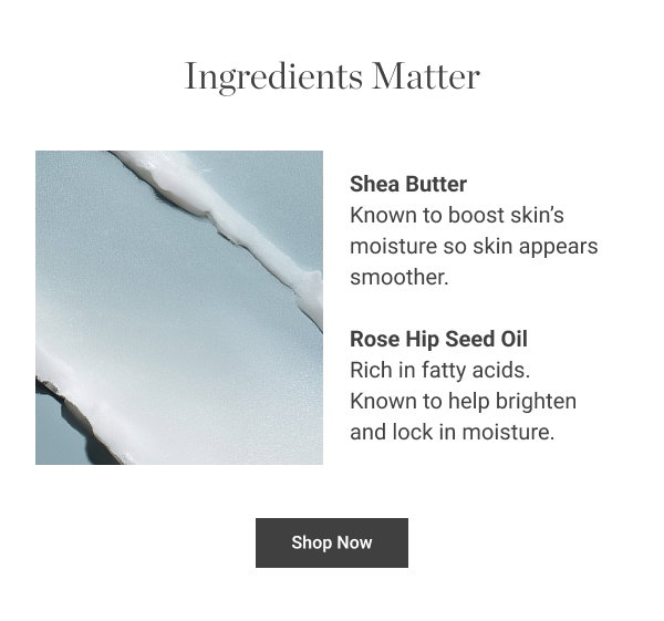 INGREDIENTS MATTER Shea Butter Known to boost skin’s moisture so skin appears smoother. Rose Hip Seed Oil Rich in fatty acids. Known to help brighten and lock in moisture. Shop Now 