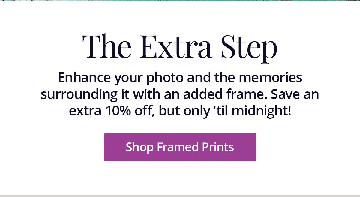 Enhance your photo and the memories surrounding it with an added frame. Save an extra 10% off, but only 'til midnight! Shop Framed Prints