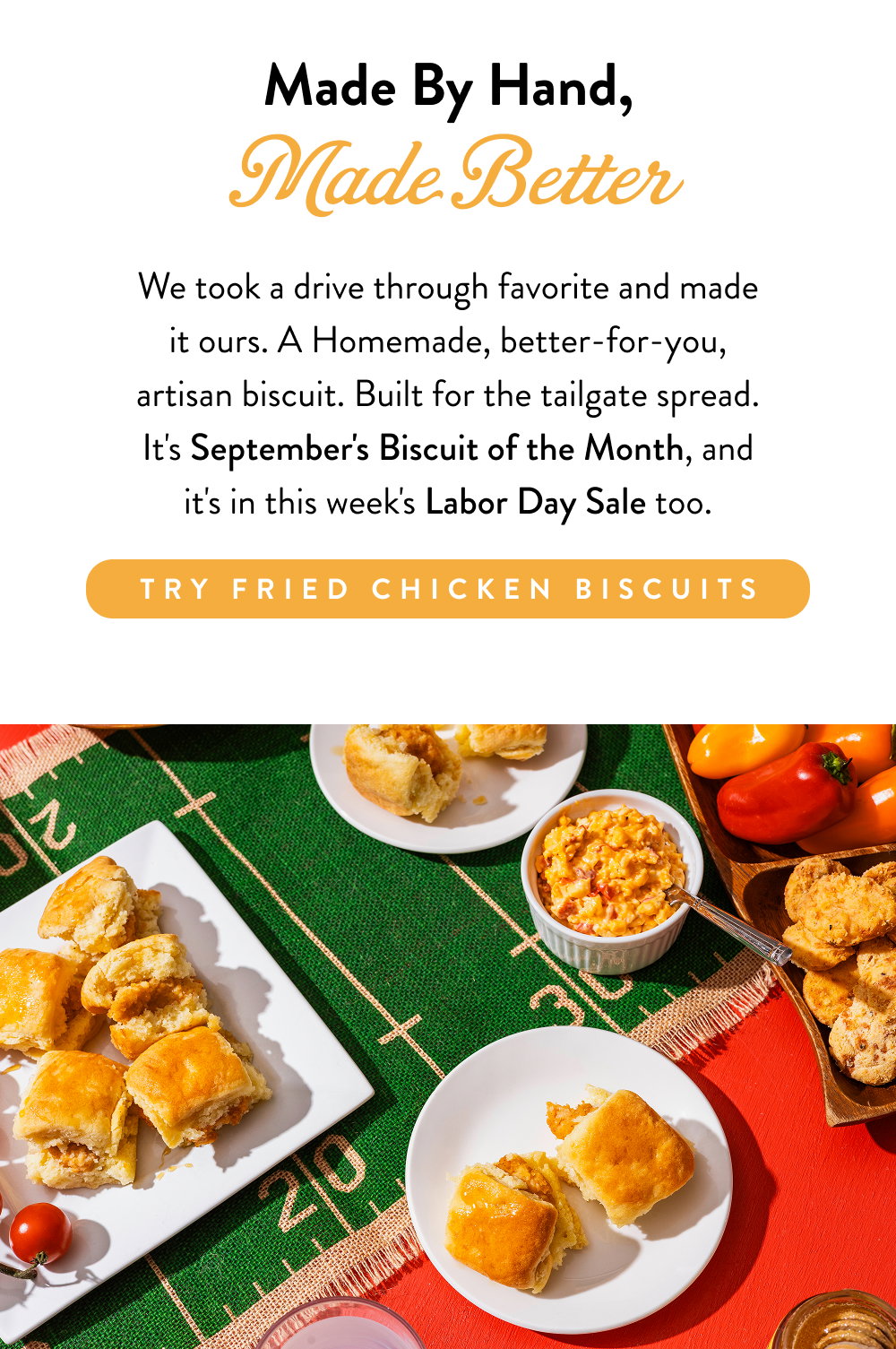 Made By Hand, Made Better. We took a drive through favorite and made it ours. A Homemade, better-for-you, artisan biscuit. Built for the tailgate spread. It's September's Biscuit of the Month, and it's in this week's Labor Day Sale too.